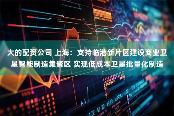 大的配资公司 上海：支持临港新片区建设商业卫星智能制造集聚区 实现低成本卫星批量化制造