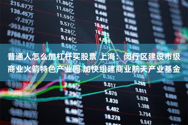 普通人怎么加杠杆买股票 上海：闵行区建设市级商业火箭特色产业园 加快组建商业航天产业基金