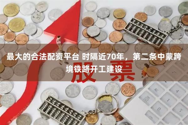 最大的合法配资平台 时隔近70年，第二条中蒙跨境铁路开工建设