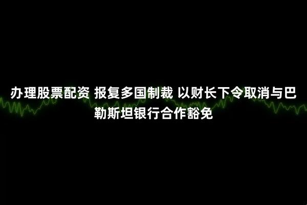 办理股票配资 报复多国制裁 以财长下令取消与巴勒斯坦银行合作豁免