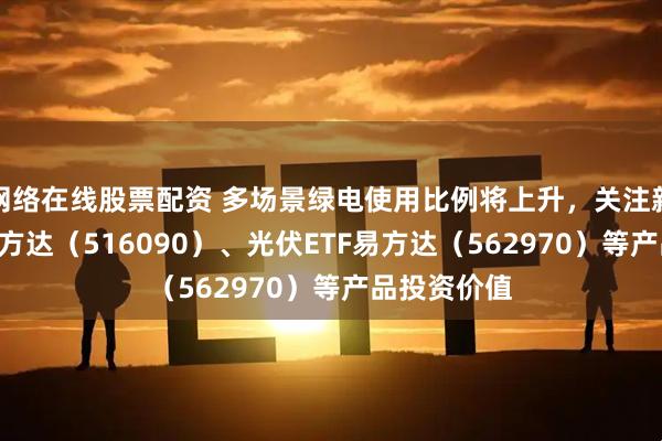 网络在线股票配资 多场景绿电使用比例将上升，关注新能源ETF易方达（516090）、光伏ETF易方达（562970）等产品投资价值