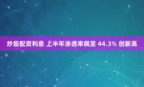 炒股配资利息 上半年渗透率飙至 44.3% 创新高