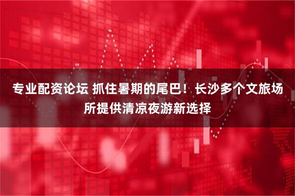 专业配资论坛 抓住暑期的尾巴！长沙多个文旅场所提供清凉夜游新选择
