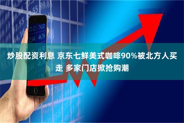 炒股配资利息 京东七鲜美式咖啡90%被北方人买走 多家门店掀抢购潮