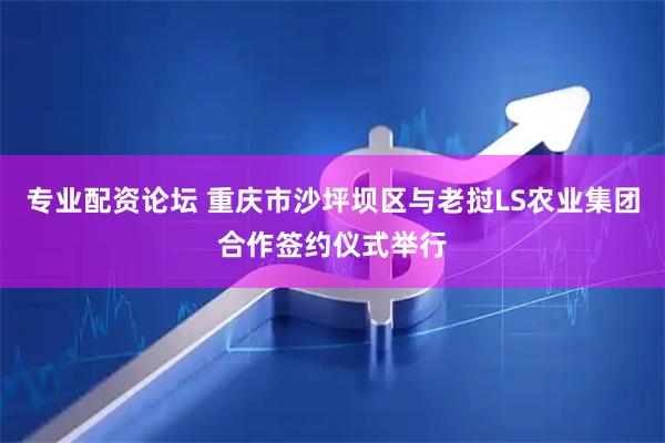 专业配资论坛 重庆市沙坪坝区与老挝LS农业集团合作签约仪式举行