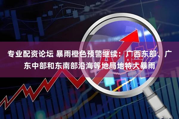 专业配资论坛 暴雨橙色预警继续：广西东部、广东中部和东南部沿海等地局地特大暴雨