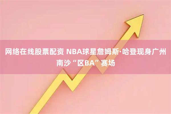 网络在线股票配资 NBA球星詹姆斯·哈登现身广州南沙“区BA”赛场