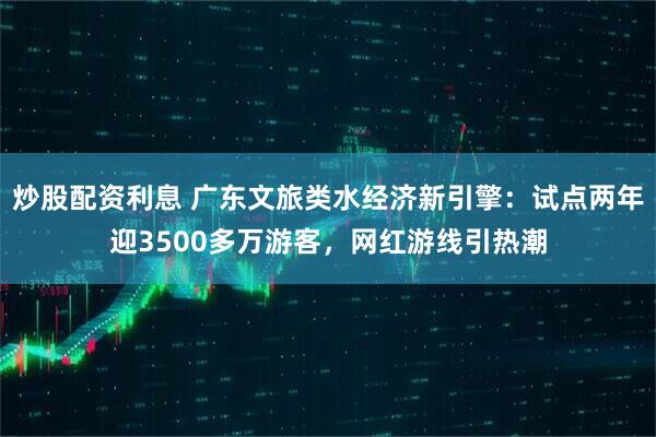炒股配资利息 广东文旅类水经济新引擎：试点两年迎3500多万游客，网红游线引热潮