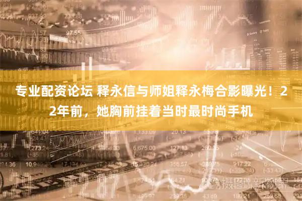 专业配资论坛 释永信与师姐释永梅合影曝光！22年前，她胸前挂着当时最时尚手机