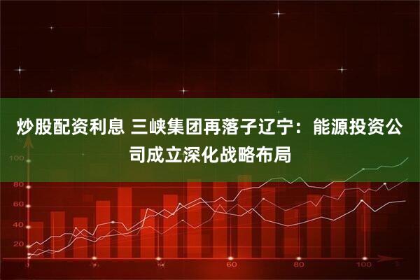 炒股配资利息 三峡集团再落子辽宁：能源投资公司成立深化战略布局