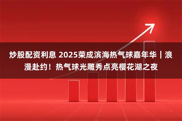 炒股配资利息 2025荣成滨海热气球嘉年华｜浪漫赴约！热气球光雕秀点亮樱花湖之夜