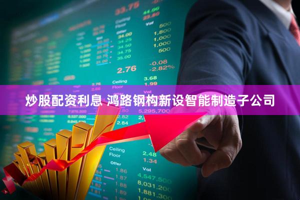 炒股配资利息 鸿路钢构新设智能制造子公司