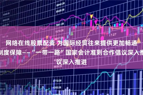 网络在线股票配资 为国际经贸往来提供更加畅通的制度保障——“一带一路”国家会计准则合作倡议深入推进