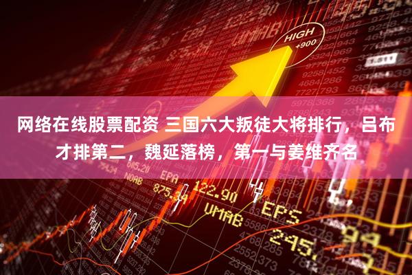 网络在线股票配资 三国六大叛徒大将排行，吕布才排第二，魏延落榜，第一与姜维齐名
