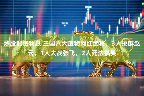 炒股配资利息 三国六大废物网红武将，3人挑衅赵云，1人大战张飞，2人死法搞笑