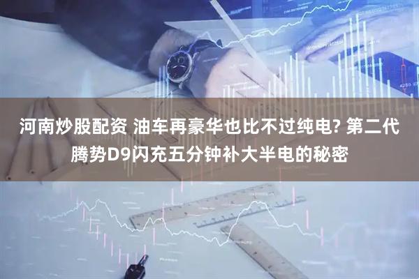 河南炒股配资 油车再豪华也比不过纯电? 第二代腾势D9闪充五分钟补大半电的秘密
