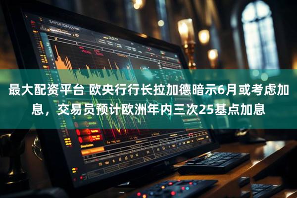 最大配资平台 欧央行行长拉加德暗示6月或考虑加息，交易员预计欧洲年内三次25基点加息